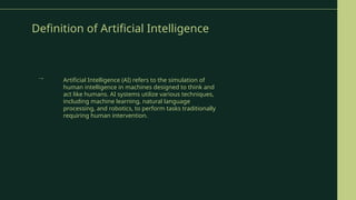Definition of Artificial Intelligence
Artificial Intelligence (AI) refers to the simulation of
human intelligence in machines designed to think and
act like humans. AI systems utilize various techniques,
including machine learning, natural language
processing, and robotics, to perform tasks traditionally
requiring human intervention.
→
 