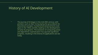 History of AI Development
The journey of AI began in the mid-20th century, with
pioneers such as Alan Turing laying the groundwork for
theoretical concepts. Fundamental advancements took
place in the 1950s and 60s, leading to the development
of early AI programs. The evolution of computing power
and algorithmic sophistication has spurred significant
progress, resulting in the diverse AI applications we see
today.
→
 
