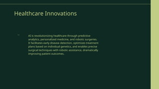 Healthcare Innovations
AI is revolutionizing healthcare through predictive
analytics, personalized medicine, and robotic surgeries.
It facilitates early disease detection, optimizes treatment
plans based on individual genetics, and enables precise
surgical techniques with robotic assistance, dramatically
improving patient outcomes.
→
 