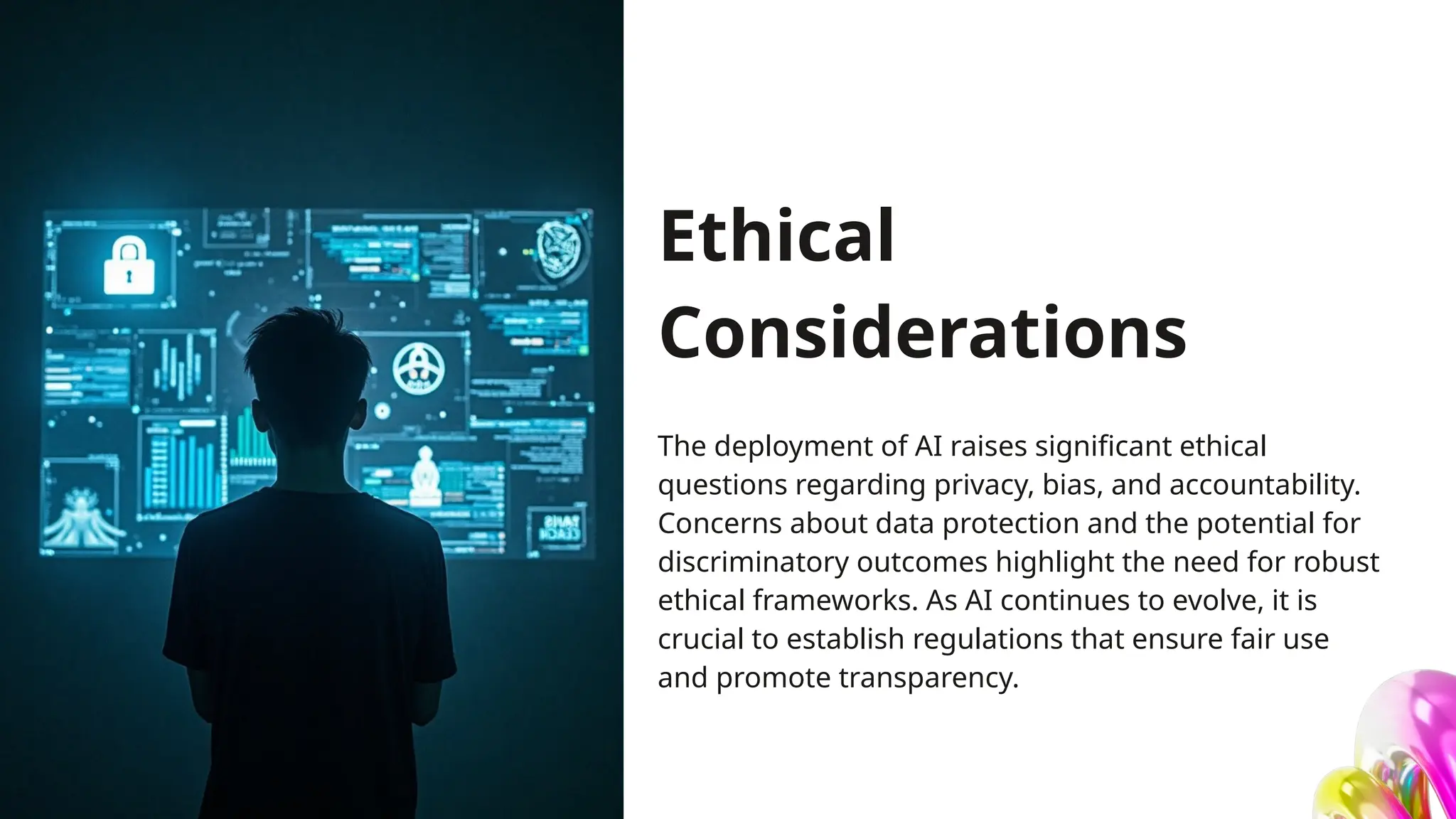Ethical
Considerations
The deployment of AI raises significant ethical
questions regarding privacy, bias, and accountability.
Concerns about data protection and the potential for
discriminatory outcomes highlight the need for robust
ethical frameworks. As AI continues to evolve, it is
crucial to establish regulations that ensure fair use
and promote transparency.
 