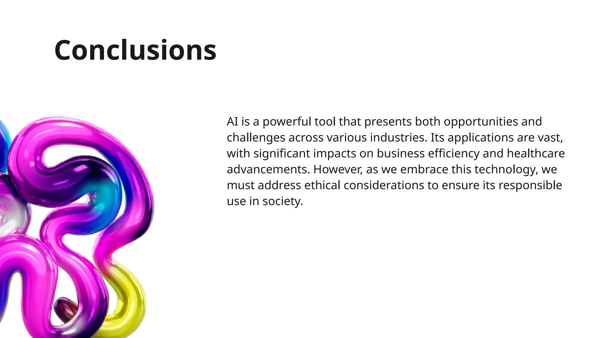 Conclusions
AI is a powerful tool that presents both opportunities and
challenges across various industries. Its applications are vast,
with significant impacts on business efficiency and healthcare
advancements. However, as we embrace this technology, we
must address ethical considerations to ensure its responsible
use in society.
 