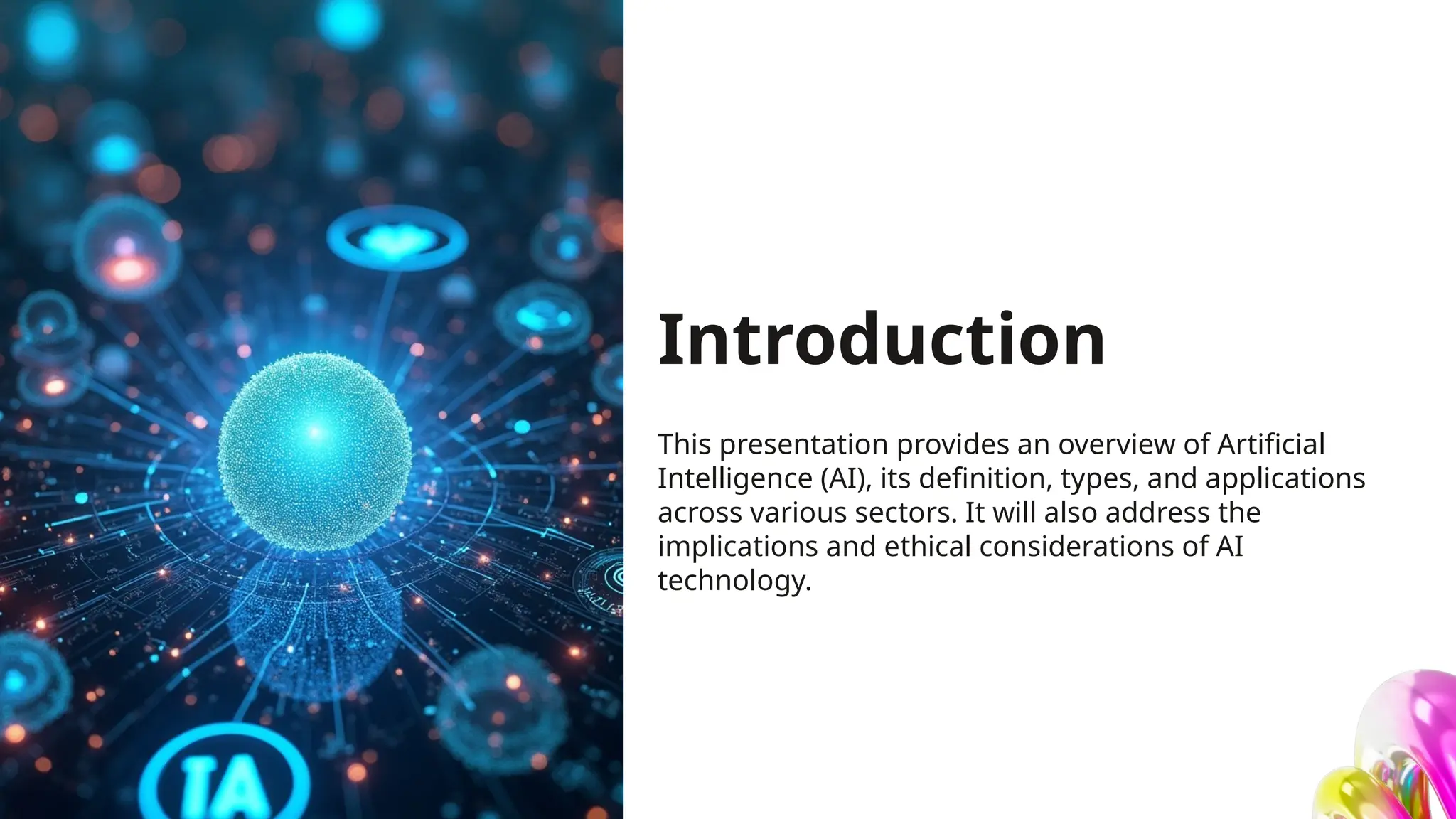 Introduction
This presentation provides an overview of Artificial
Intelligence (AI), its definition, types, and applications
across various sectors. It will also address the
implications and ethical considerations of AI
technology.
 