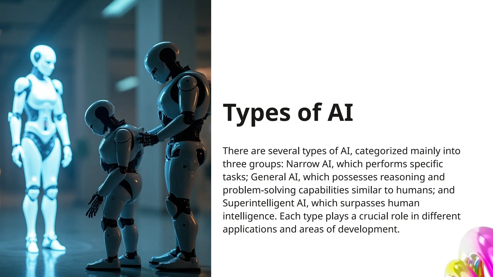 Types of AI
There are several types of AI, categorized mainly into
three groups: Narrow AI, which performs specific
tasks; General AI, which possesses reasoning and
problem-solving capabilities similar to humans; and
Superintelligent AI, which surpasses human
intelligence. Each type plays a crucial role in different
applications and areas of development.
 