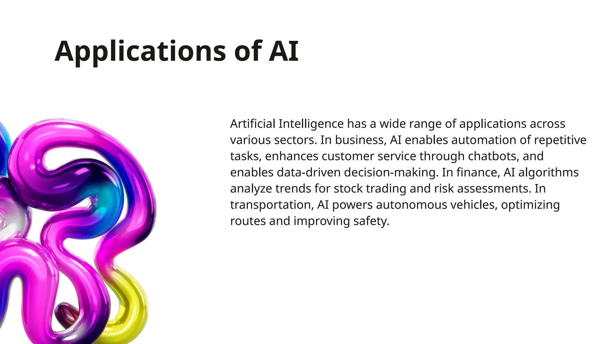 Applications of AI
Artificial Intelligence has a wide range of applications across
various sectors. In business, AI enables automation of repetitive
tasks, enhances customer service through chatbots, and
enables data-driven decision-making. In finance, AI algorithms
analyze trends for stock trading and risk assessments. In
transportation, AI powers autonomous vehicles, optimizing
routes and improving safety.
 
