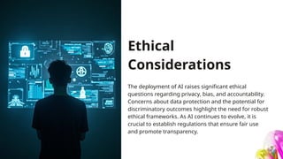 Ethical
Considerations
The deployment of AI raises significant ethical
questions regarding privacy, bias, and accountability.
Concerns about data protection and the potential for
discriminatory outcomes highlight the need for robust
ethical frameworks. As AI continues to evolve, it is
crucial to establish regulations that ensure fair use
and promote transparency.
 