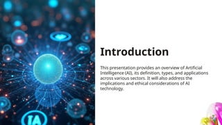 Introduction
This presentation provides an overview of Artificial
Intelligence (AI), its definition, types, and applications
across various sectors. It will also address the
implications and ethical considerations of AI
technology.
 