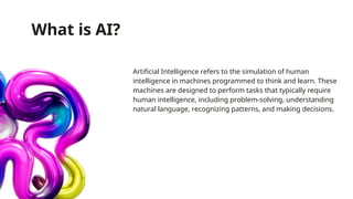 What is AI?
Artificial Intelligence refers to the simulation of human
intelligence in machines programmed to think and learn. These
machines are designed to perform tasks that typically require
human intelligence, including problem-solving, understanding
natural language, recognizing patterns, and making decisions.
 