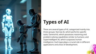 Types of AI
There are several types of AI, categorized mainly into
three groups: Narrow AI, which performs specific
tasks; General AI, which possesses reasoning and
problem-solving capabilities similar to humans; and
Superintelligent AI, which surpasses human
intelligence. Each type plays a crucial role in different
applications and areas of development.
 
