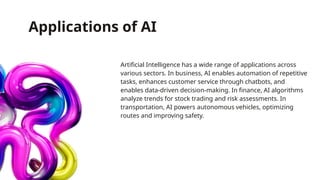 Applications of AI
Artificial Intelligence has a wide range of applications across
various sectors. In business, AI enables automation of repetitive
tasks, enhances customer service through chatbots, and
enables data-driven decision-making. In finance, AI algorithms
analyze trends for stock trading and risk assessments. In
transportation, AI powers autonomous vehicles, optimizing
routes and improving safety.
 