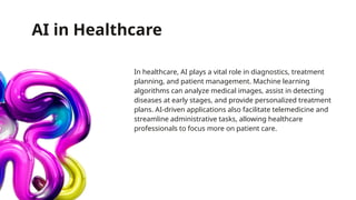 AI in Healthcare
In healthcare, AI plays a vital role in diagnostics, treatment
planning, and patient management. Machine learning
algorithms can analyze medical images, assist in detecting
diseases at early stages, and provide personalized treatment
plans. AI-driven applications also facilitate telemedicine and
streamline administrative tasks, allowing healthcare
professionals to focus more on patient care.
 