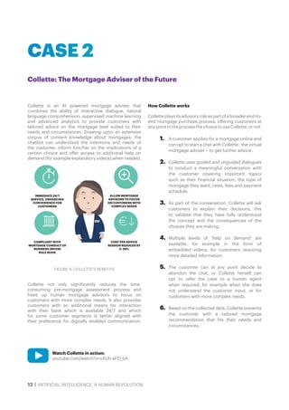 12 | ARTIFICIAL INTELLIGENCE, A HUMAN REVOLUTION
Collette is an AI powered mortgage adviser that
combines the ability of interactive dialogue, natural
language comprehension, supervised machine learning
and advanced analytics to provide customers with
tailored advice on the mortgage best suited to their
needs and circumstances. Drawing upon an extensive
corpus of content knowledge about mortgages, the
chatbot can understand the intentions and needs of
the customer, inform him/her on the implications of a
certain choice and offer access to additional help on
demand (for example explanatory videos) when needed.
Collette not only significantly reduces the time-
consuming pre-mortgage assessment process and
frees up human mortgage advisors to focus on
customers with more complex needs. It also provides
customers with an additional means for interaction
with their bank which is available 24/7 and which
for some customer segments is better aligned with
their preference for digitally enabled communication.
How Collette works
Collette plays its advisory role as part of a broader end-to-
end mortgage purchase process; offering customers at
any point in the process the choice to use Collette, or not.
1.	 A customer applies for a mortgage online and
can opt to start a chat with Collette - the virtual
mortgage adviser – to get further advice.
2.	 Collette uses guided and unguided dialogues
to conduct a meaningful conversation with
the customer covering important topics
such as their financial situation, the type of
mortgage they want, rates, fees and payment
schedule.
3.	 As part of the conversation, Collette will ask
customers to explain their decisions, this
to validate that they have fully understood
the concept and the consequences of the
choices they are making.
4.	 Multiple levels of ‘help on demand’ are
available, for example in the form of
embedded videos, for customers requiring
more detailed information.
5.	 The customer can at any point decide to
abandon the chat, or Collette herself can
opt to refer the case to a human agent
when required, for example when she does
not understand the customer input, or for
customers with more complex needs.
6.	 Based on the collected data, Collette presents
the customer with a tailored mortgage
recommendation that fits their needs and
circumstances.
Collette: The Mortgage Adviser of the Future
CASE 2
Watch Collette in action:
youtube.com/watch?v=uXUh-aFO_bA
IMMEDIATE 24/7
SERVICE, ENHANCING
CONVENIENCE FOR
CUSTOMERS
ALLOW MORTGAGE
ADVISORS TO FOCUS
ON CUSTOMERS WITH
COMPLEX NEEDS
COMPLIANT WITH
MORTGAGE CONDUCT OF
BUSINESS (MCOB)
RULE BOOK
COST PER ADVICE
SESSION REDUCED BY
C. 95%
FIGURE 4: COLLETTE’S BENEFITS
 