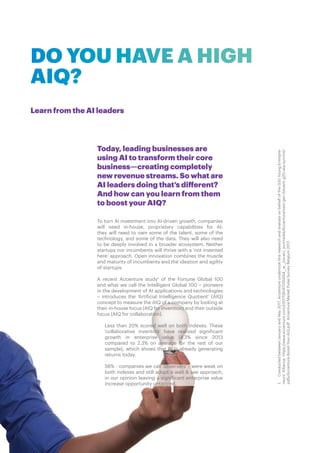 ARTIFICIAL INTELLIGENCE, A HUMAN REVOLUTION | 15
Today, leading businesses are
using AI to transform their core
business—creating completely
new revenue streams. So what are
AI leaders doing that’s different?
And how can you learn from them
to boost your AIQ?
To turn AI investment into AI-driven growth, companies
will need in-house, proprietary capabilities for AI:
they will need to own some of the talent, some of the
technology, and some of the data. They will also need
to be deeply involved in a broader ecosystem. Neither
startups nor incumbents will thrive with a ‘not invented
here’ approach. Open innovation combines the muscle
and maturity of incumbents and the ideation and agility
of startups.
A recent Accenture study1
of the Fortune Global 100
and what we call the Intelligent Global 100 – pioneers
in the development of AI applications and technologies
– introduces the ‘Artificial Intelligence Quotient’ (AIQ)
concept to measure the AIQ of a company by looking at
their in-house focus (AIQ for invention) and their outside
focus (AIQ for collaboration).
Less than 20% scored well on both indexes. These
‘collaborative inventors’ have realized significant
growth in enterprise value (4.3% since 2013
compared to 2.3% on average for the rest of our
sample), which shows that AI is already generating
returns today.
56% - companies we call ‘observers’ - were weak on
both indexes and still adopt a wait & see approach,
in our opinion leaving a significant enterprise value
increase opportunity untapped.
1.	ConductedbetweenJanuaryandMay2017,AccentureundertookthisresearchandanalysisonbehalfoftheG20YoungEntrepre-
neurs’Alliance.https://www.accenture.com/t20170614T050454__w__/us-en/_acnmedia/Accenture/next-gen-5/event-g20-yea-summit/
pdfs/Accenture-Boost-Your-AIQ.pdfAccentureMarketPulseSurveyBelgium2017.
DO YOU HAVE A HIGH
AIQ?
Learn from the AI leaders
 