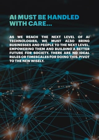 ARTIFICIAL INTELLIGENCE, A HUMAN REVOLUTION | 17
AI MUST BE HANDLED
WITH CARE...
AS WE REACH THE NEXT LEVEL OF AI
TECHNOLOGIES, WE MUST ALSO BRING
BUSINESSES AND PEOPLE TO THE NEXT LEVEL,
EMPOWERING THEM AND BUILDING A BETTER
FUTURE FOR SOCIETY. THERE ARE NO IDEAL
RULES OR TIMESCALES FOR DOING THIS. PIVOT
TO THE NEW WISELY.
 