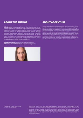 COPYRIGHT © 2018 ACCENTURE.
ALL RIGHTS RESERVED.
ACCENTURE, ITS LOGO, AND HIGH PERFORMANCE DELIVERED ARE TRADEMARKS OF AC-
CENTURE. THIS DOCUMENT MAKES DESCRIPTIVE REFERENCE TO TRADEMARKS THAT MAY BE
OWNED BY OTHERS. THE USE OF SUCH TRADEMARKS HEREIN IS NOT AN ASSERTION OF OWN-
ERSHIP OF SUCH TRADEMARKS BY ACCENTURE AND IS NOT INTENDED TO REPRESENT OR IMPLY
THE EXISTENCE OF AN ASSOCIATION BETWEEN ACCENTURE AND THE LAWFUL OWNERS OF
SUCH TRADEMARKS.
ABOUT THE AUTHOR
Edle Everaert is Managing Director Financial Services at Ac-
centure Belgium & Luxembourg. Edle has more than 15 years of
experience in partnering with leading players in the Financial
Services industry to drive transformational change through
business architecture redesign, operating model redesign,
process design, and management & improvement. In recent
years, her focus has sharpened on emerging technologies in
the finance space, specifically Intelligent Automation, which
includes Robotics and Artificial Intelligence.
Contact the author: Edle.Everaert@accenture.com
Follow our innovation story on accenture-insights.be
ABOUT ACCENTURE
Accenture is a leading global professional services company, provid-
ing a broad range of services and solutions in strategy, consulting,
digital, technology and operations. Combining unmatched experience
and specialized skills across more than 40 industries and all business
functions – underpinned by the world’s largest delivery network – Ac-
centure works at the intersection of business and technology to help
clients improve their performance and create sustainable value for
their stakeholders. With more than 411,000 people serving clients in
more than 120 countries, Accenture drives innovation to improve the
way the world works and lives. Visit us at www.accenture.com.
 