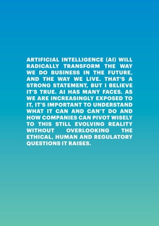 ARTIFICIAL INTELLIGENCE, A HUMAN REVOLUTION | 3
ARTIFICIAL INTELLIGENCE (AI) WILL
RADICALLY TRANSFORM THE WAY
WE DO BUSINESS IN THE FUTURE,
AND THE WAY WE LIVE. THAT’S A
STRONG STATEMENT, BUT I BELIEVE
IT’S TRUE. AI HAS MANY FACES. AS
WE ARE INCREASINGLY EXPOSED TO
IT, IT’S IMPORTANT TO UNDERSTAND
WHAT IT CAN AND CAN’T DO AND
HOW COMPANIES CAN PIVOT WISELY
TO THIS STILL EVOLVING REALITY
WITHOUT OVERLOOKING THE
ETHICAL, HUMAN AND REGULATORY
QUESTIONS IT RAISES.
 