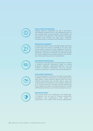 8 | ARTIFICIAL INTELLIGENCE, A HUMAN REVOLUTION
INTELLIGENT AUTOMATION
Adding cognitive capabilities on top of automation
technologies enables them to be self-learning and to
act autonomously and proactively. The benefits not
only include cost reduction, more efficient processes,
activities and services but also error reduction,
increased quality, consistency and flexibility in capacity.
ENHANCED JUDGMENT
AI solutions are able to ingest and digest larger quantities
of data than any human is capable of. As such, they
can be used to augment human intelligence in human-
driven processes such as strategic decision-making. By
collecting, organizing, analyzing and presenting data
for human judgment they enable people to do a better
job, while supporting decision ‘explainability’.
ENHANCED INTERACTION
AI powered virtual assistants help businesses to deliver
a superior customer experience based on natural
language dialogues, hyper-personalization and the
curation of real-time information. This can increase
customer acquisition, retention and overall satisfaction.
INTELLIGENT PRODUCTS
AI is being applied to introduce a new class of innovative,
intelligent products and services, at high speed and of
high quality. These products capture data from their
real-life environment and use that data to steer the
characteristics and behavior of the product itself and/
or its pricing structure. Examples include Self-Driving
Cars, Lighting as a Service, Industrial Internet of Things
Self-Repairing Software, and Contextualized Insurance.
ENHANCED TRUST
Trust has become a key challenge in the digital age.
AI solutions can be used to improve governance,
compliance and transparency both within an
organization and outside, with external stakeholders.
 