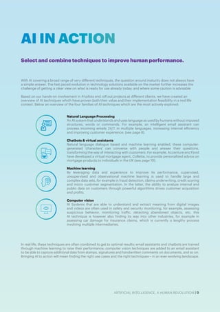 ARTIFICIAL INTELLIGENCE, A HUMAN REVOLUTION | 9
With AI covering a broad range of very different techniques, the question around maturity does not always have
a simple answer. The fast paced evolution in technology solutions available on the market further increases the
challenge of getting a clear view on what is ready for use already today; and where some caution is advisable
Based on our hands-on involvement in AI pilots and roll out projects at different clients, we have created an
overview of AI techniques which have proven both their value and their implementation feasibility in a real life
context. Below an overview of the four families of AI techniques which are the most actively explored:
In real life, these techniques are often combined to get to optimal results: email assistants and chatbots are trained
through machine learning to raise their performance; computer vision techniques are added to an email assistant
to be able to capture additional data from stamps, signatures and handwritten comments on documents, and so on.
Bringing AI to action will mean finding the right use cases and the right techniques – in an ever-evolving landscape.
AI IN ACTION
Select and combine techniques to improve human performance.
Natural Language Processing
An AI system that understands and uses language as used by humans without imposed
structures, words or commands. For example, an intelligent email assistant can
process incoming emails 24/7, in multiple languages, increasing internal efficiency
and improving customer experience. (see page 8).
Chatbots & virtual assistants
Natural language dialogue based and machine learning enabled, these computer-
generated ‘characters’ can converse with people and answer their questions,
transforming the way of interacting with customers. For example, Accenture and Fjord
have developed a virtual mortgage agent, Collette, to provide personalized advice on
mortgage products to individuals in the UK (see page 10).
Machine learning
By leveraging data and experience to improve its performance, supervised,
unsupervised and observational machine learning is used to handle large and
complex data sets, for example in fraud detection, claims underwriting, credit scoring
and micro customer segmentation. In the latter, the ability to analyze internal and
public data on customers through powerful algorithms drives customer acquisition
and profits.
Computer vision
AI Systems that are able to understand and extract meaning from digital images
and videos are often used in safety and security monitoring, for example, assessing
suspicious behavior, monitoring traffic, detecting abandoned objects, etc. this
AI technique is however also finding its way into other industries, for example in
assessing car damage for insurance claims, which is currently a lengthy process
involving multiple intermediaries.
 
