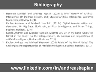 Bibliography
• Haenlein Michael and Andreas Kaplan (2019) A Brief History of Artificial
Intelligence: On the Past, Present, and Future of Artificial Intelligence, California
Management Review, 61(4).
• Kaplan Andreas and Michael Haenlein (2019a) Digital transformation and
disruption. On Big Data, Blockchain, Artificial Intelligence, and Other Things,
Business Horizons, 62(6).
• Kaplan Andreas and Michael Haenlein (2019b) Siri, Siri in my hand, who’s the
fairest in the land? On the interpretations, illustrations and implications of
artificial intelligence, Business Horizons, 62(1).
• Kaplan Andreas and Michael Haenlein (2020) Rulers of the World, Unite! The
Challenges and Opportunities of Artificial Intelligence, Business Horizons, 63(1).
www.linkedin.com/in/andreaskaplan
 