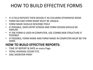 HOW TO BUILD EFFECTIVE FORMS
• IF A FIELD REPEATS THEN DESIGN IT AS COLUMNS OTHERWISE ROWS
• FORM NO AND FORM NAME MUST BE UNIQUE.
• FORM NAME SHOULD DESCRIBE ITSELF
• IF POSSIBLE, DATA ENTRY SCREEN AND FORM DESIGN SHOULD BE
SIMILAR.
• IF THE FORM IS USED IN COMPUTER, USE COMBO BOX STRUCTURE IF
POSSIBLE.
• IF POSSIBLE, FORM NAME AND FORM NAME IN COMPUTER MUST BE THE
SAME.
HOW TO BUILD EFFECTIVE REPORTS:
• TIME OF REPORT & DATE on every Page
• TOTAL-AVERAGE-COUNT ETC.
• DISC-MONITOR-PRINT
 