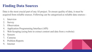 Finding Data Sources
Data is the most crucial part of any AI project. To ensure quality of data, it must be
acquired from reliable sources. Following can be categorised as reliable data sources -
1. Interview
2. Survey
3. Observation
4. Application Programming Interface (API)
5. Web Scraping (using bots to extract content and data from a website)
6. Sensors
7. Cameras
8. Problem Reports
9. Internet
 