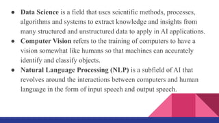 ● Data Science is a field that uses scientific methods, processes,
algorithms and systems to extract knowledge and insights from
many structured and unstructured data to apply in AI applications.
● Computer Vision refers to the training of computers to have a
vision somewhat like humans so that machines can accurately
identify and classify objects.
● Natural Language Processing (NLP) is a subfield of AI that
revolves around the interactions between computers and human
language in the form of input speech and output speech.
 