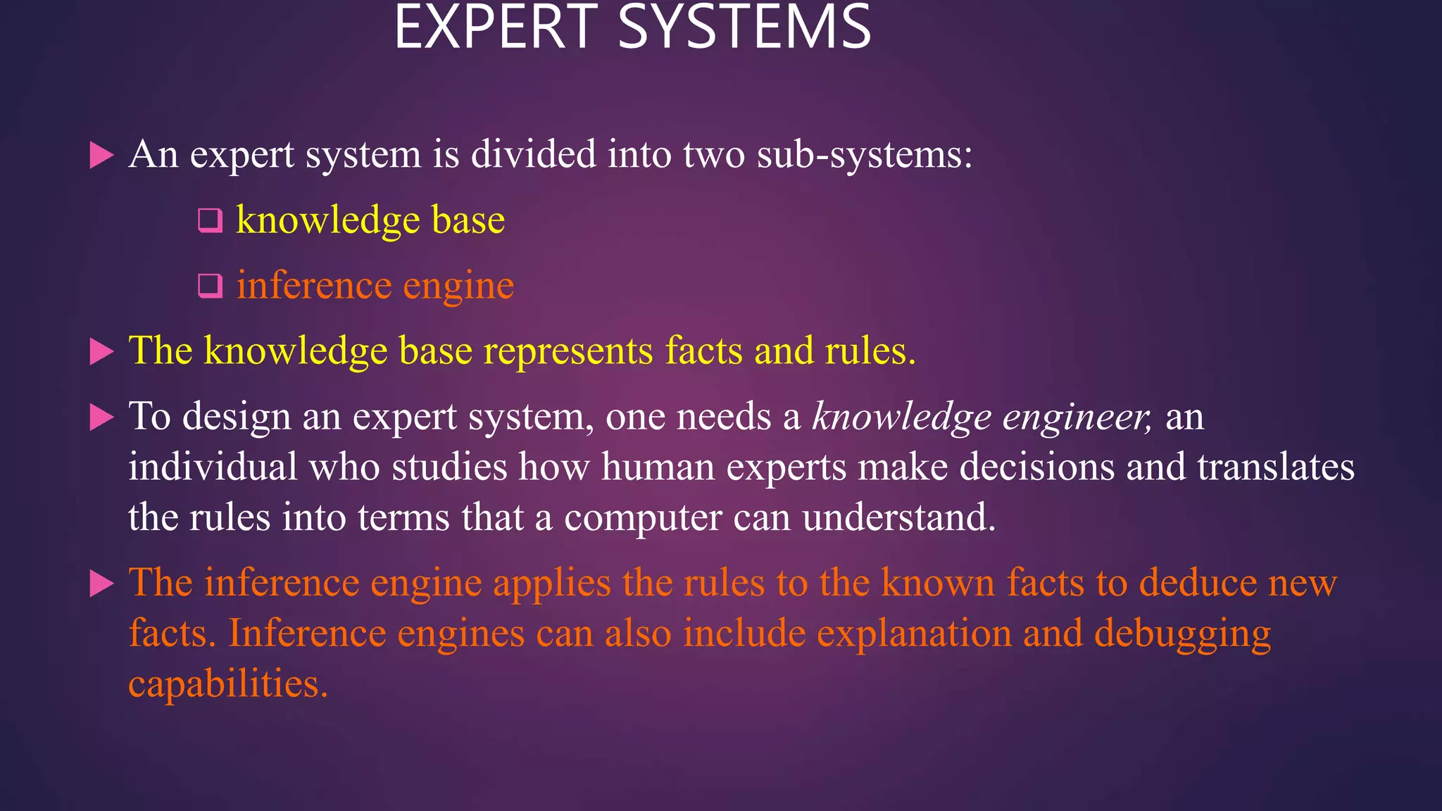 EXPERT SYSTEMS
 An expert system is divided into two sub-systems:
 knowledge base
 inference engine
 The knowledge base represents facts and rules.
 To design an expert system, one needs a knowledge engineer, an
individual who studies how human experts make decisions and translates
the rules into terms that a computer can understand.
 The inference engine applies the rules to the known facts to deduce new
facts. Inference engines can also include explanation and debugging
capabilities.
 