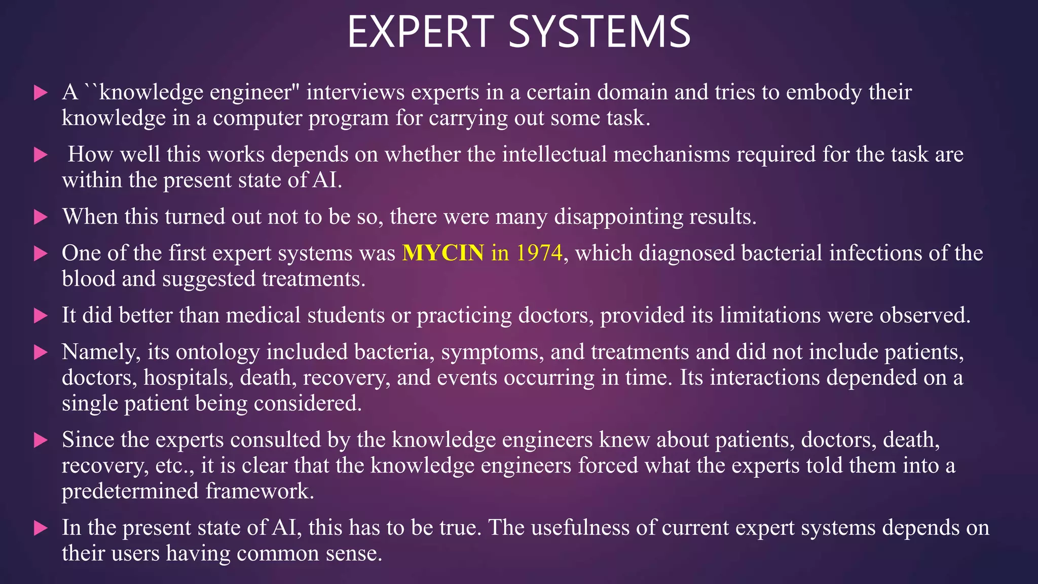 EXPERT SYSTEMS
 A ``knowledge engineer'' interviews experts in a certain domain and tries to embody their
knowledge in a computer program for carrying out some task.
 How well this works depends on whether the intellectual mechanisms required for the task are
within the present state of AI.
 When this turned out not to be so, there were many disappointing results.
 One of the first expert systems was MYCIN in 1974, which diagnosed bacterial infections of the
blood and suggested treatments.
 It did better than medical students or practicing doctors, provided its limitations were observed.
 Namely, its ontology included bacteria, symptoms, and treatments and did not include patients,
doctors, hospitals, death, recovery, and events occurring in time. Its interactions depended on a
single patient being considered.
 Since the experts consulted by the knowledge engineers knew about patients, doctors, death,
recovery, etc., it is clear that the knowledge engineers forced what the experts told them into a
predetermined framework.
 In the present state of AI, this has to be true. The usefulness of current expert systems depends on
their users having common sense.
 