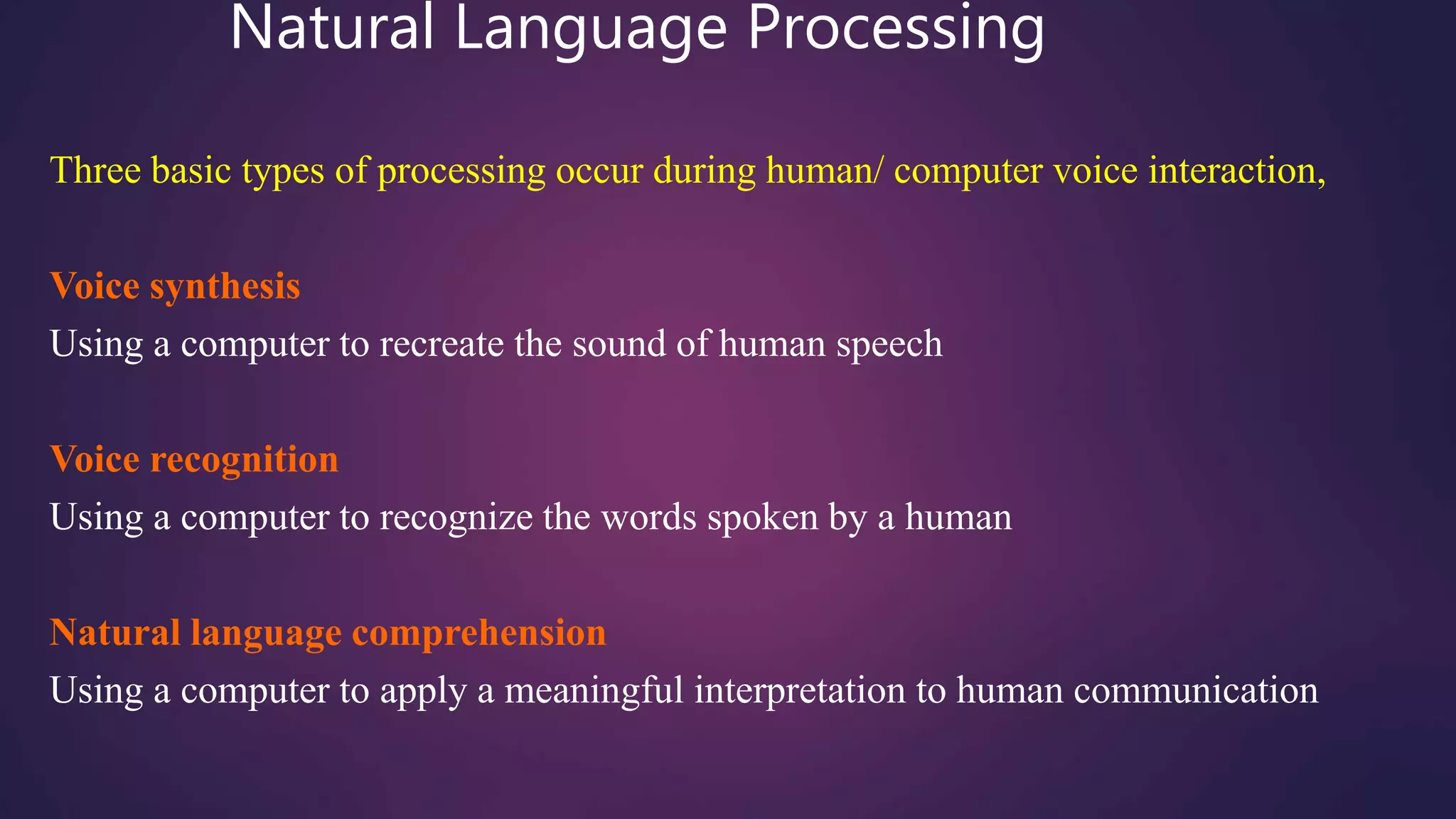 Natural Language Processing
Three basic types of processing occur during human/ computer voice interaction,
Voice synthesis
Using a computer to recreate the sound of human speech
Voice recognition
Using a computer to recognize the words spoken by a human
Natural language comprehension
Using a computer to apply a meaningful interpretation to human communication
 