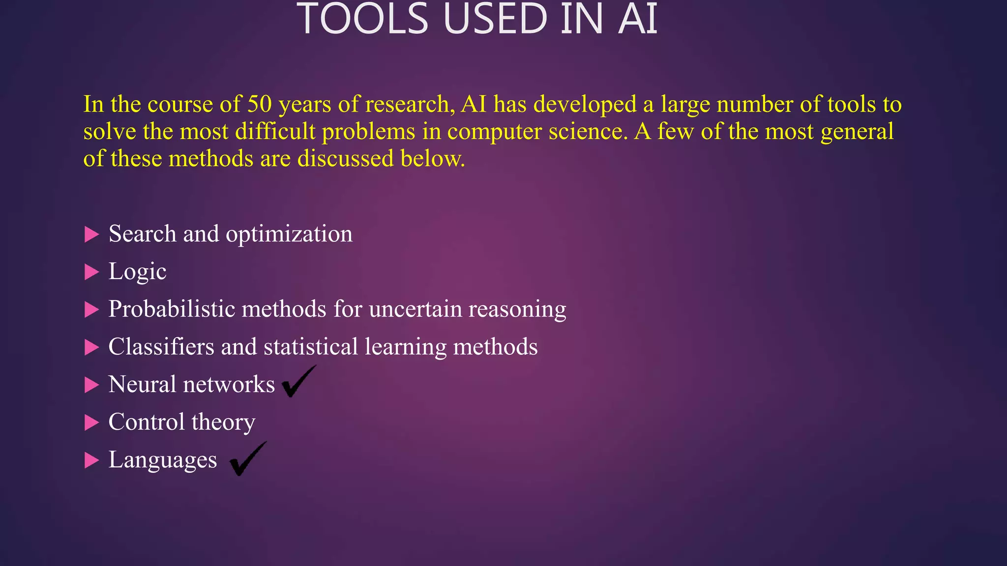 TOOLS USED IN AI
In the course of 50 years of research, AI has developed a large number of tools to
solve the most difficult problems in computer science. A few of the most general
of these methods are discussed below.
 Search and optimization
 Logic
 Probabilistic methods for uncertain reasoning
 Classifiers and statistical learning methods
 Neural networks
 Control theory
 Languages
 