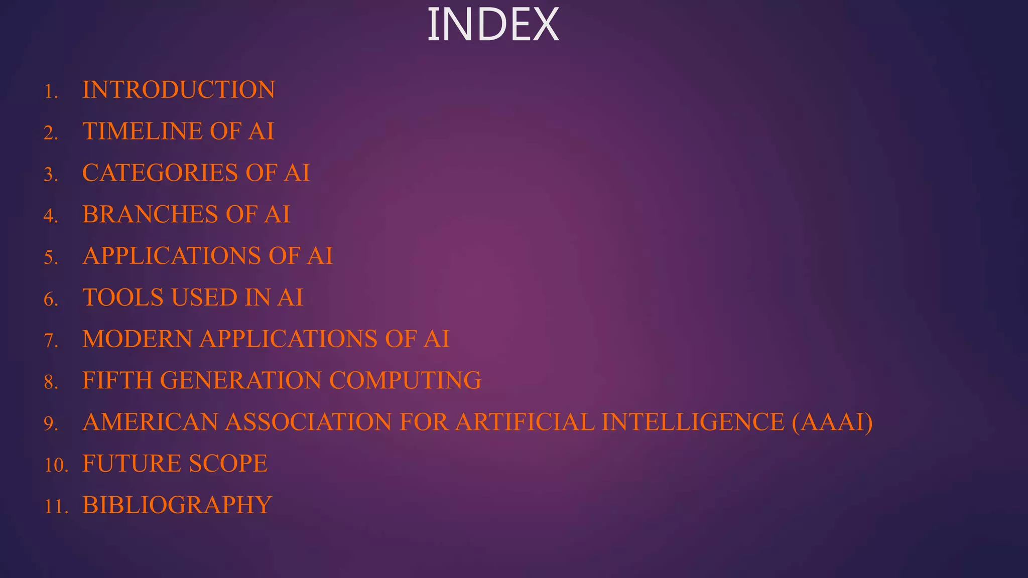 INDEX
1. INTRODUCTION
2. TIMELINE OF AI
3. CATEGORIES OF AI
4. BRANCHES OF AI
5. APPLICATIONS OF AI
6. TOOLS USED IN AI
7. MODERN APPLICATIONS OF AI
8. FIFTH GENERATION COMPUTING
9. AMERICAN ASSOCIATION FOR ARTIFICIAL INTELLIGENCE (AAAI)
10. FUTURE SCOPE
11. BIBLIOGRAPHY
 