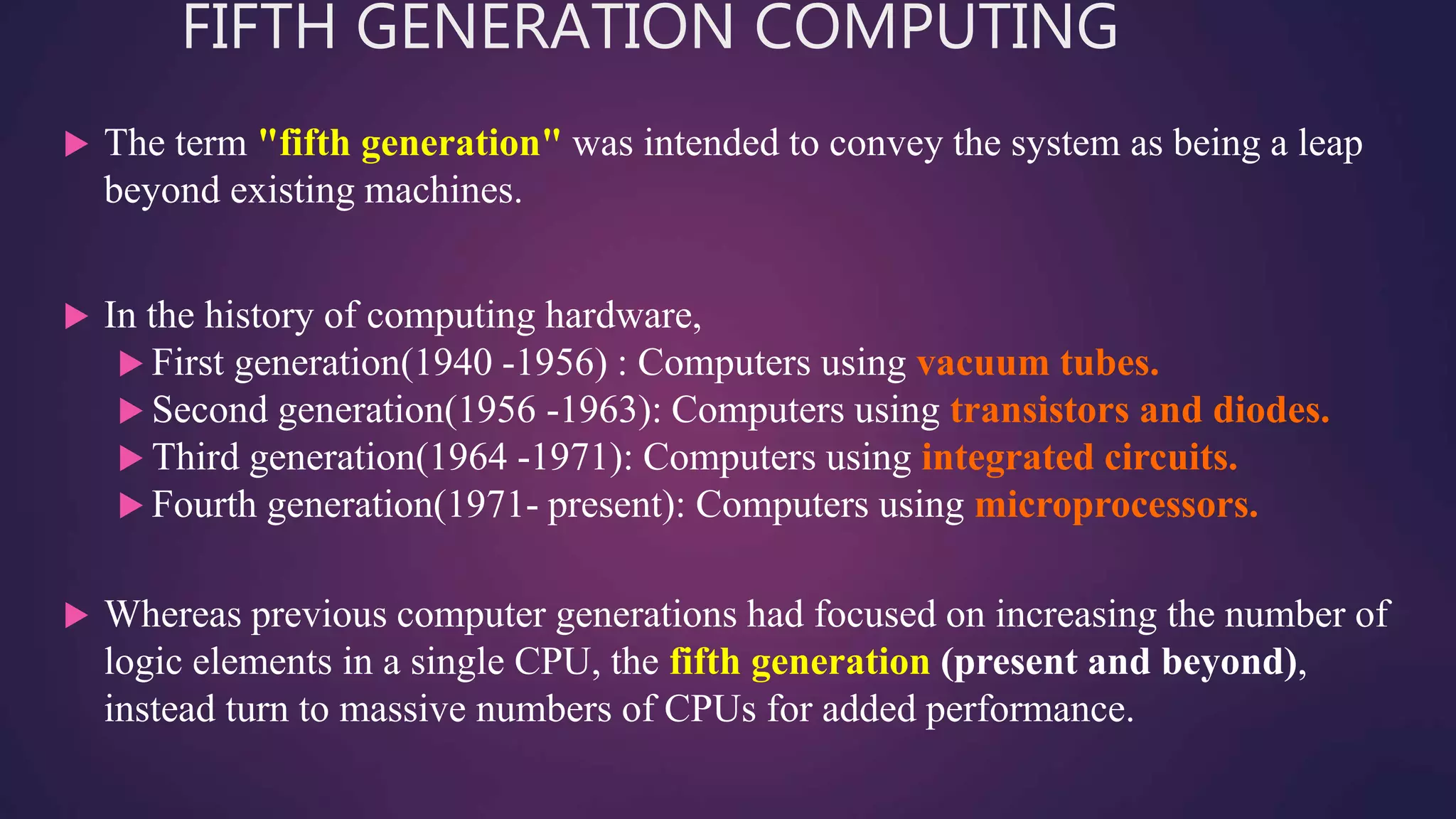 FIFTH GENERATION COMPUTING
 The term "fifth generation" was intended to convey the system as being a leap
beyond existing machines.
 In the history of computing hardware,
 First generation(1940 -1956) : Computers using vacuum tubes.
 Second generation(1956 -1963): Computers using transistors and diodes.
 Third generation(1964 -1971): Computers using integrated circuits.
 Fourth generation(1971- present): Computers using microprocessors.
 Whereas previous computer generations had focused on increasing the number of
logic elements in a single CPU, the fifth generation (present and beyond),
instead turn to massive numbers of CPUs for added performance.
 