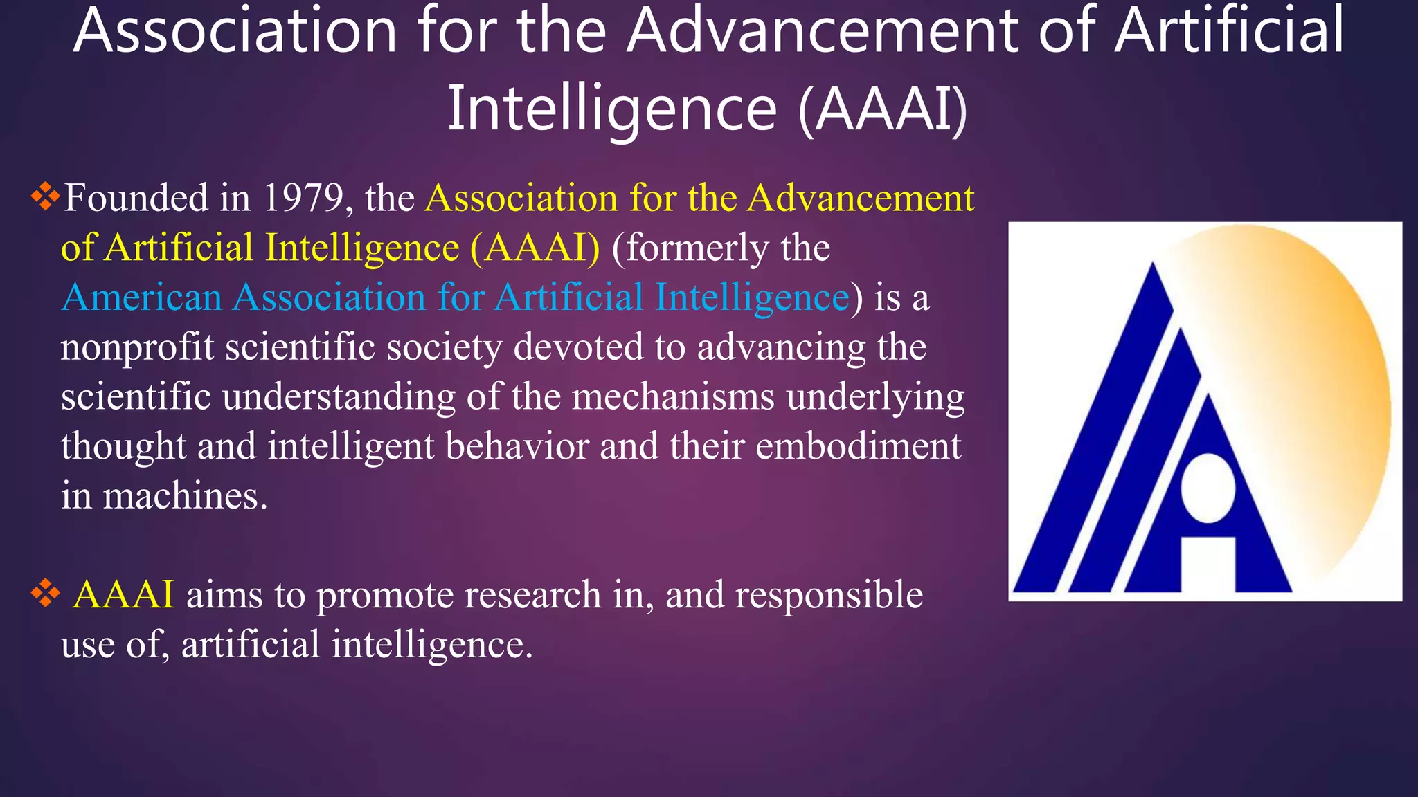 Association for the Advancement of Artificial
Intelligence (AAAI)
Founded in 1979, the Association for the Advancement
of Artificial Intelligence (AAAI) (formerly the
American Association for Artificial Intelligence) is a
nonprofit scientific society devoted to advancing the
scientific understanding of the mechanisms underlying
thought and intelligent behavior and their embodiment
in machines.
 AAAI aims to promote research in, and responsible
use of, artificial intelligence.
 