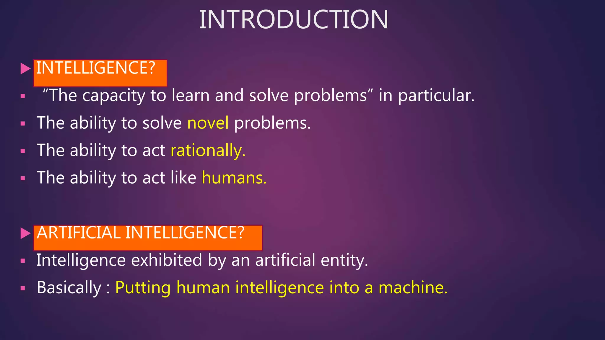 INTRODUCTION
 INTELLIGENCE?
 “The capacity to learn and solve problems” in particular.
 The ability to solve novel problems.
 The ability to act rationally.
 The ability to act like humans.
 ARTIFICIAL INTELLIGENCE?
 Intelligence exhibited by an artificial entity.
 Basically : Putting human intelligence into a machine.
 