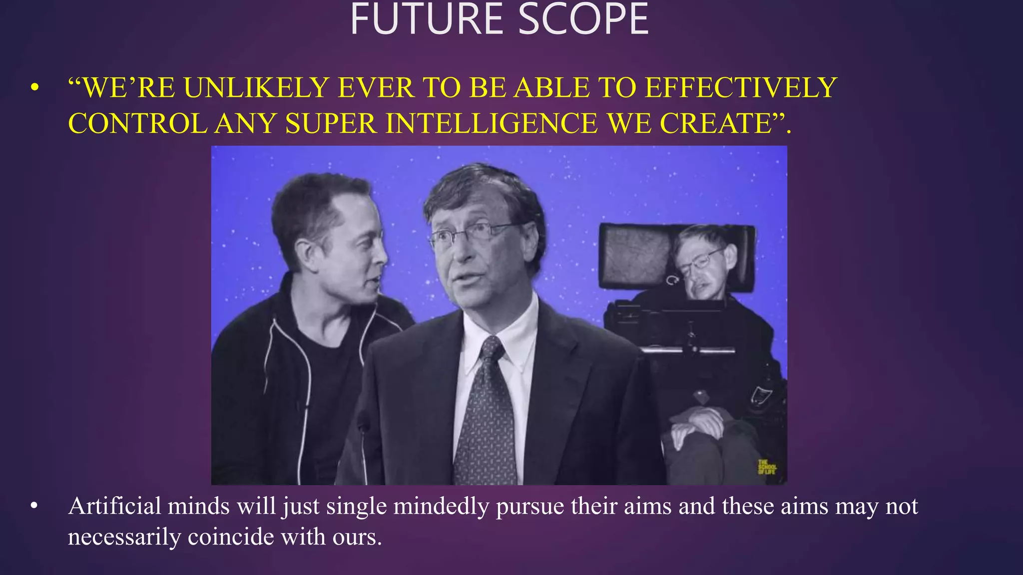 FUTURE SCOPE
• Artificial minds will just single mindedly pursue their aims and these aims may not
necessarily coincide with ours.
• “WE’RE UNLIKELY EVER TO BE ABLE TO EFFECTIVELY
CONTROL ANY SUPER INTELLIGENCE WE CREATE”.
 