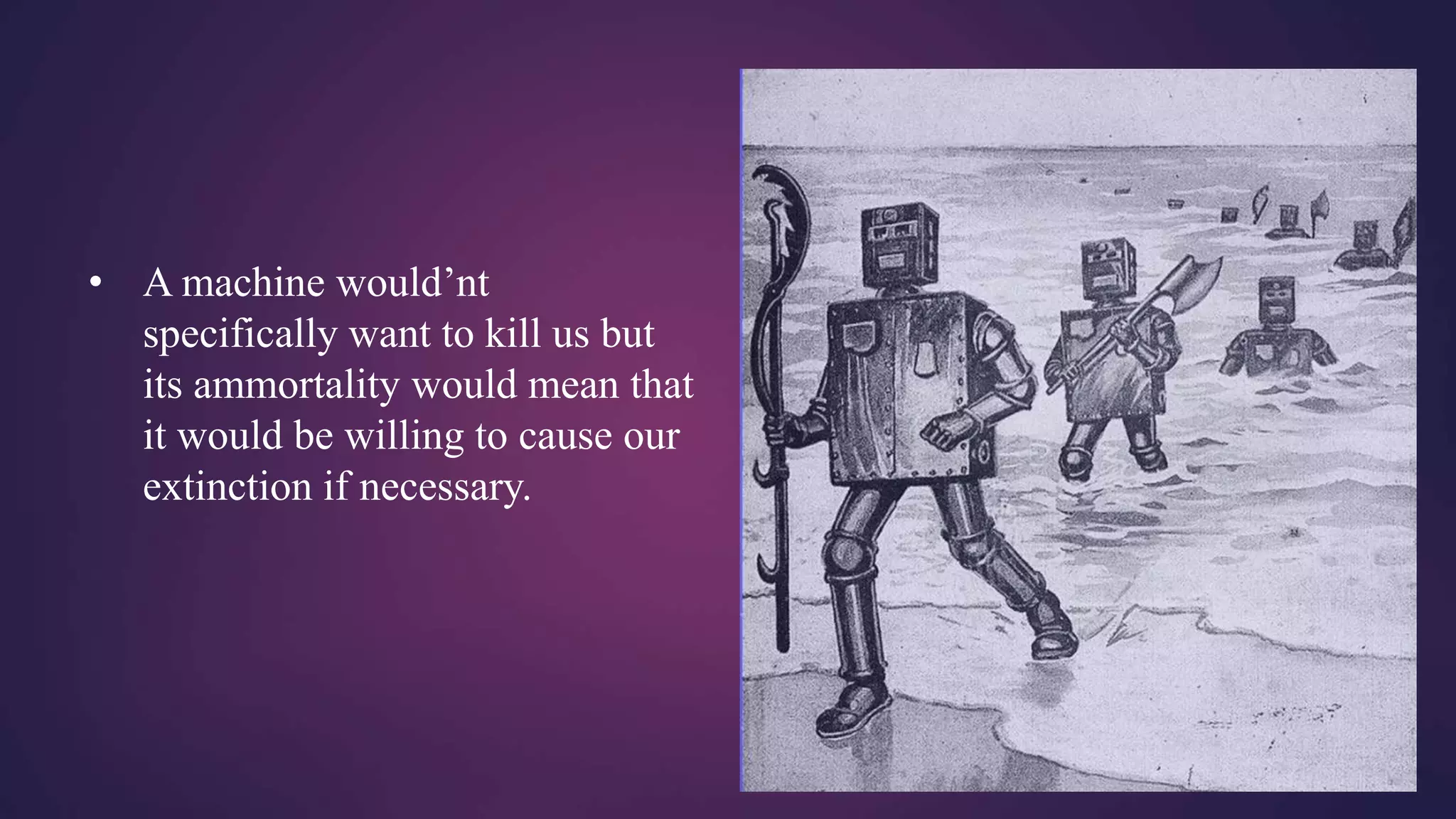 • A machine would’nt
specifically want to kill us but
its ammortality would mean that
it would be willing to cause our
extinction if necessary.
 