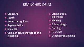 BRANCHES OF AI
 Logical AI
 Search
 Pattern recognition
 Representation
 Inference
 Common sense knowledge and
reasoning
 Learning from
experience
 Planning
 Epistemology
 Ontology
 Heuristics
 Genetic programming
 