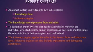EXPERT SYSTEMS
 An expert system is divided into two sub-systems:
 knowledge base
 inference engine
 The knowledge base represents facts and rules.
 To design an expert system, one needs a knowledge engineer, an
individual who studies how human experts make decisions and translates
the rules into terms that a computer can understand.
 The inference engine applies the rules to the known facts to deduce new
facts. Inference engines can also include explanation and debugging
capabilities.
 