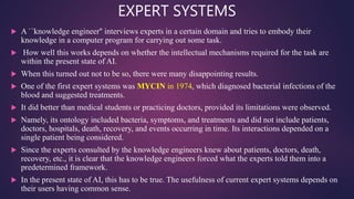 EXPERT SYSTEMS
 A ``knowledge engineer'' interviews experts in a certain domain and tries to embody their
knowledge in a computer program for carrying out some task.
 How well this works depends on whether the intellectual mechanisms required for the task are
within the present state of AI.
 When this turned out not to be so, there were many disappointing results.
 One of the first expert systems was MYCIN in 1974, which diagnosed bacterial infections of the
blood and suggested treatments.
 It did better than medical students or practicing doctors, provided its limitations were observed.
 Namely, its ontology included bacteria, symptoms, and treatments and did not include patients,
doctors, hospitals, death, recovery, and events occurring in time. Its interactions depended on a
single patient being considered.
 Since the experts consulted by the knowledge engineers knew about patients, doctors, death,
recovery, etc., it is clear that the knowledge engineers forced what the experts told them into a
predetermined framework.
 In the present state of AI, this has to be true. The usefulness of current expert systems depends on
their users having common sense.
 