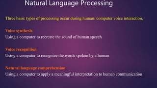 Natural Language Processing
Three basic types of processing occur during human/ computer voice interaction,
Voice synthesis
Using a computer to recreate the sound of human speech
Voice recognition
Using a computer to recognize the words spoken by a human
Natural language comprehension
Using a computer to apply a meaningful interpretation to human communication
 