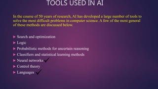 TOOLS USED IN AI
In the course of 50 years of research, AI has developed a large number of tools to
solve the most difficult problems in computer science. A few of the most general
of these methods are discussed below.
 Search and optimization
 Logic
 Probabilistic methods for uncertain reasoning
 Classifiers and statistical learning methods
 Neural networks
 Control theory
 Languages
 