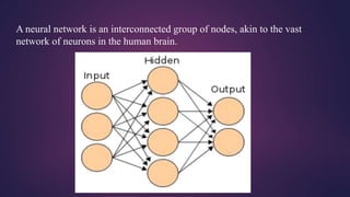 A neural network is an interconnected group of nodes, akin to the vast
network of neurons in the human brain.
 
