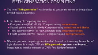 FIFTH GENERATION COMPUTING
 The term "fifth generation" was intended to convey the system as being a leap
beyond existing machines.
 In the history of computing hardware,
 First generation(1940 -1956) : Computers using vacuum tubes.
 Second generation(1956 -1963): Computers using transistors and diodes.
 Third generation(1964 -1971): Computers using integrated circuits.
 Fourth generation(1971- present): Computers using microprocessors.
 Whereas previous computer generations had focused on increasing the number of
logic elements in a single CPU, the fifth generation (present and beyond),
instead turn to massive numbers of CPUs for added performance.
 