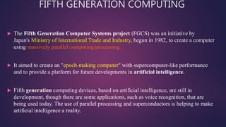 FIFTH GENERATION COMPUTING
 The Fifth Generation Computer Systems project (FGCS) was an initiative by
Japan's Ministry of International Trade and Industry, begun in 1982, to create a computer
using massively parallel computing/processing.
 It aimed to create an "epoch-making computer" with-supercomputer-like performance
and to provide a platform for future developments in artificial intelligence.
 Fifth generation computing devices, based on artificial intelligence, are still in
development, though there are some applications, such as voice recognition, that are
being used today. The use of parallel processing and superconductors is helping to make
artificial intelligence a reality.
 