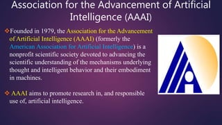 Association for the Advancement of Artificial
Intelligence (AAAI)
Founded in 1979, the Association for the Advancement
of Artificial Intelligence (AAAI) (formerly the
American Association for Artificial Intelligence) is a
nonprofit scientific society devoted to advancing the
scientific understanding of the mechanisms underlying
thought and intelligent behavior and their embodiment
in machines.
 AAAI aims to promote research in, and responsible
use of, artificial intelligence.
 