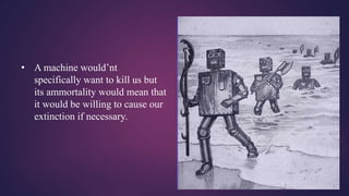 • A machine would’nt
specifically want to kill us but
its ammortality would mean that
it would be willing to cause our
extinction if necessary.
 