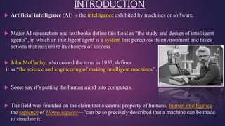 INTRODUCTION
 Artificial intelligence (AI) is the intelligence exhibited by machines or software.
 Major AI researchers and textbooks define this field as "the study and design of intelligent
agents", in which an intelligent agent is a system that perceives its environment and takes
actions that maximize its chances of success.
 John McCarthy, who coined the term in 1955, defines
it as “the science and engineering of making intelligent machines’’.
 Some say it’s putting the human mind into computers.
 The field was founded on the claim that a central property of humans, human intelligence --
the sapience of Homo sapiens—"can be so precisely described that a machine can be made
to simulate it.
 