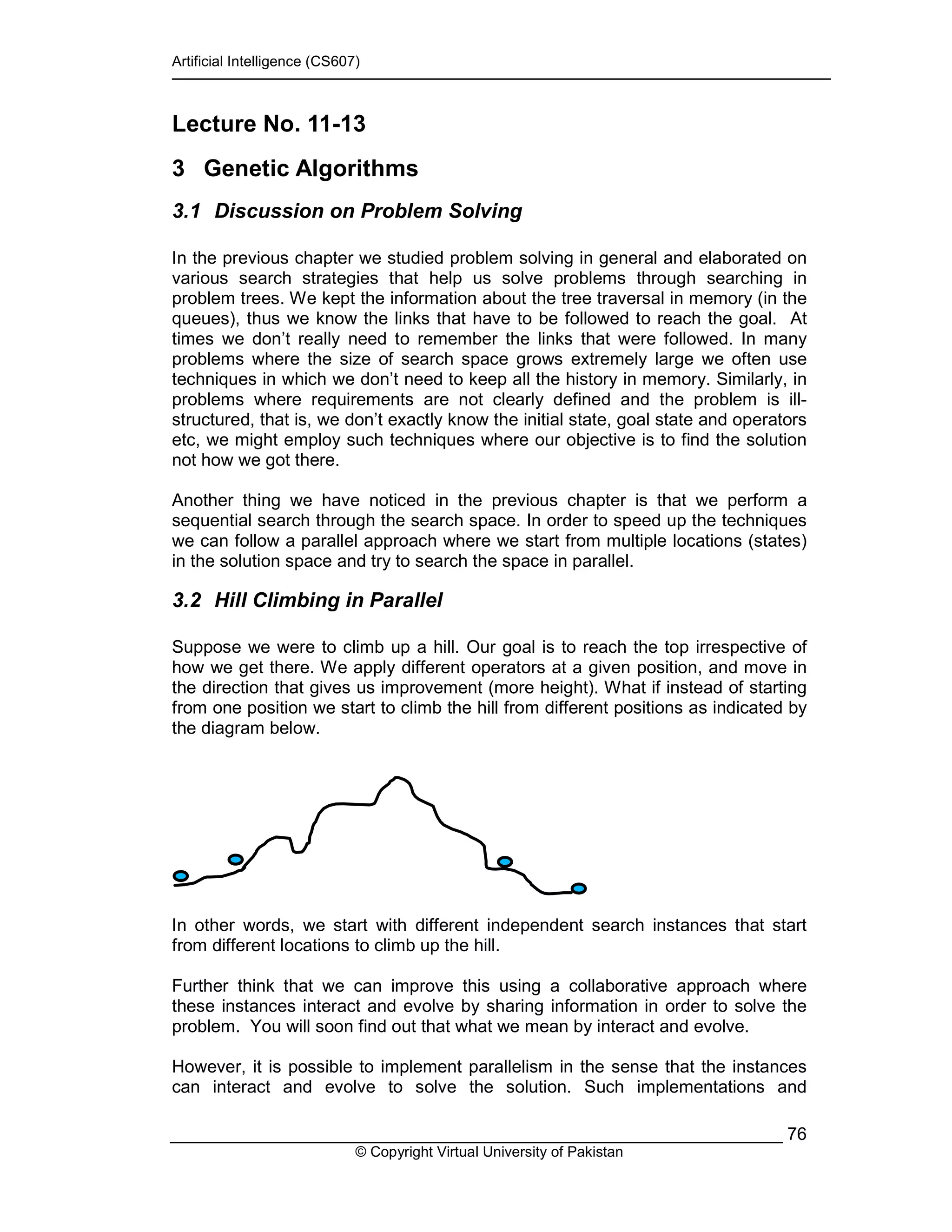 Artificial Intelligence (CS607)
© Copyright Virtual University of Pakistan
76
Lecture No. 11-13
3 Genetic Algorithms
3.1 Discussion on Problem Solving
In the previous chapter we studied problem solving in general and elaborated on
various search strategies that help us solve problems through searching in
problem trees. We kept the information about the tree traversal in memory (in the
queues), thus we know the links that have to be followed to reach the goal. At
times we don’t really need to remember the links that were followed. In many
problems where the size of search space grows extremely large we often use
techniques in which we don’t need to keep all the history in memory. Similarly, in
problems where requirements are not clearly defined and the problem is ill-
structured, that is, we don’t exactly know the initial state, goal state and operators
etc, we might employ such techniques where our objective is to find the solution
not how we got there.
Another thing we have noticed in the previous chapter is that we perform a
sequential search through the search space. In order to speed up the techniques
we can follow a parallel approach where we start from multiple locations (states)
in the solution space and try to search the space in parallel.
3.2 Hill Climbing in Parallel
Suppose we were to climb up a hill. Our goal is to reach the top irrespective of
how we get there. We apply different operators at a given position, and move in
the direction that gives us improvement (more height). What if instead of starting
from one position we start to climb the hill from different positions as indicated by
the diagram below.
In other words, we start with different independent search instances that start
from different locations to climb up the hill.
Further think that we can improve this using a collaborative approach where
these instances interact and evolve by sharing information in order to solve the
problem. You will soon find out that what we mean by interact and evolve.
However, it is possible to implement parallelism in the sense that the instances
can interact and evolve to solve the solution. Such implementations and
 