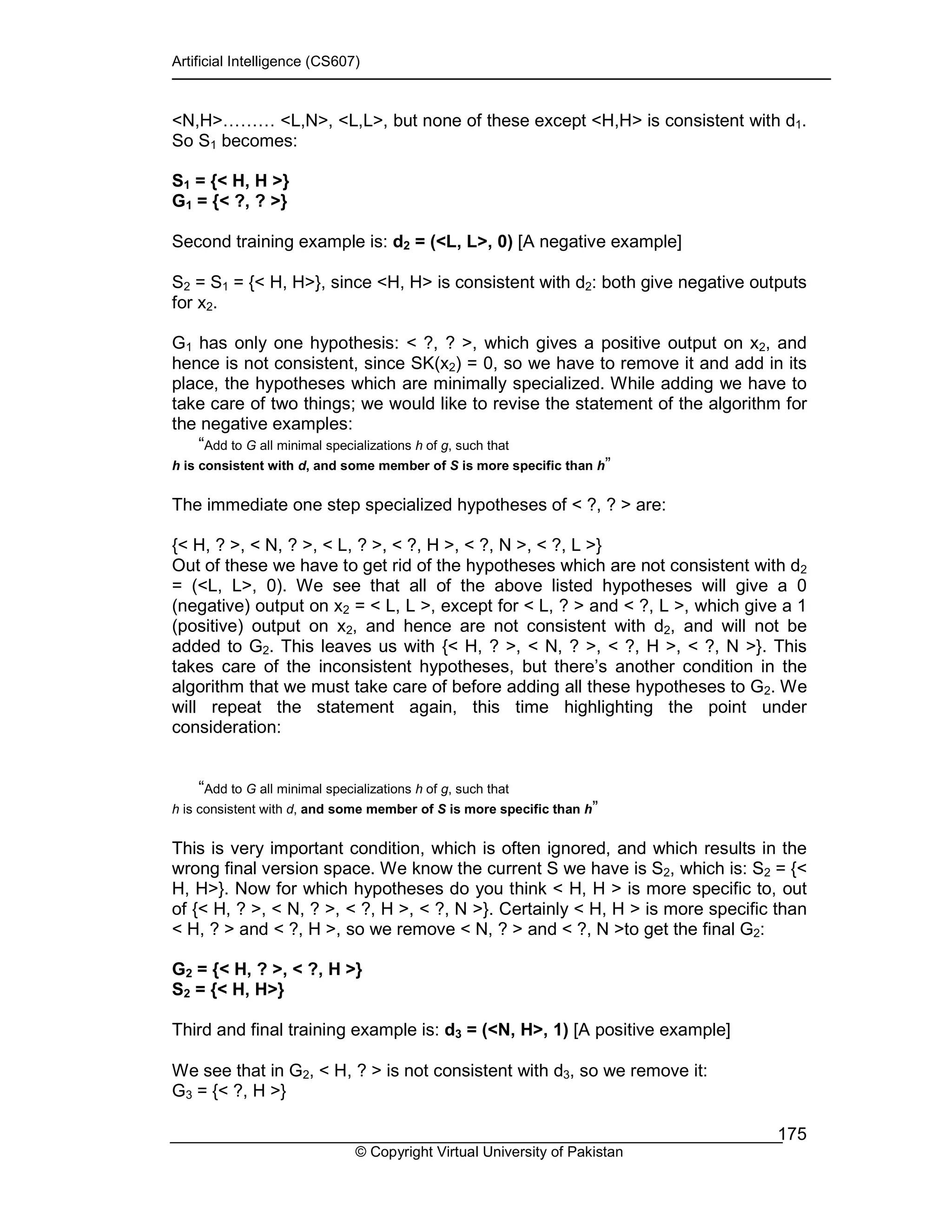 Artificial Intelligence (CS607)
© Copyright Virtual University of Pakistan
175
<N,H>……… <L,N>, <L,L>, but none of these except <H,H> is consistent with d1.
So S1 becomes:
S1 = {< H, H >}
G1 = {< ?, ? >}
Second training example is: d2 = (<L, L>, 0) [A negative example]
S2 = S1 = {< H, H>}, since <H, H> is consistent with d2: both give negative outputs
for x2.
G1 has only one hypothesis: < ?, ? >, which gives a positive output on x2, and
hence is not consistent, since SK(x2) = 0, so we have to remove it and add in its
place, the hypotheses which are minimally specialized. While adding we have to
take care of two things; we would like to revise the statement of the algorithm for
the negative examples:
“Add to G all minimal specializations h of g, such that
h is consistent with d, and some member of S is more specific than h”
The immediate one step specialized hypotheses of < ?, ? > are:
{< H, ? >, < N, ? >, < L, ? >, < ?, H >, < ?, N >, < ?, L >}
Out of these we have to get rid of the hypotheses which are not consistent with d2
= (<L, L>, 0). We see that all of the above listed hypotheses will give a 0
(negative) output on x2 = < L, L >, except for < L, ? > and < ?, L >, which give a 1
(positive) output on x2, and hence are not consistent with d2, and will not be
added to G2. This leaves us with {< H, ? >, < N, ? >, < ?, H >, < ?, N >}. This
takes care of the inconsistent hypotheses, but there’s another condition in the
algorithm that we must take care of before adding all these hypotheses to G2. We
will repeat the statement again, this time highlighting the point under
consideration:
“Add to G all minimal specializations h of g, such that
h is consistent with d, and some member of S is more specific than h”
This is very important condition, which is often ignored, and which results in the
wrong final version space. We know the current S we have is S2, which is: S2 = {<
H, H>}. Now for which hypotheses do you think < H, H > is more specific to, out
of {< H, ? >, < N, ? >, < ?, H >, < ?, N >}. Certainly < H, H > is more specific than
< H, ? > and < ?, H >, so we remove < N, ? > and < ?, N >to get the final G2:
G2 = {< H, ? >, < ?, H >}
S2 = {< H, H>}
Third and final training example is: d3 = (<N, H>, 1) [A positive example]
We see that in G2, < H, ? > is not consistent with d3, so we remove it:
G3 = {< ?, H >}
 