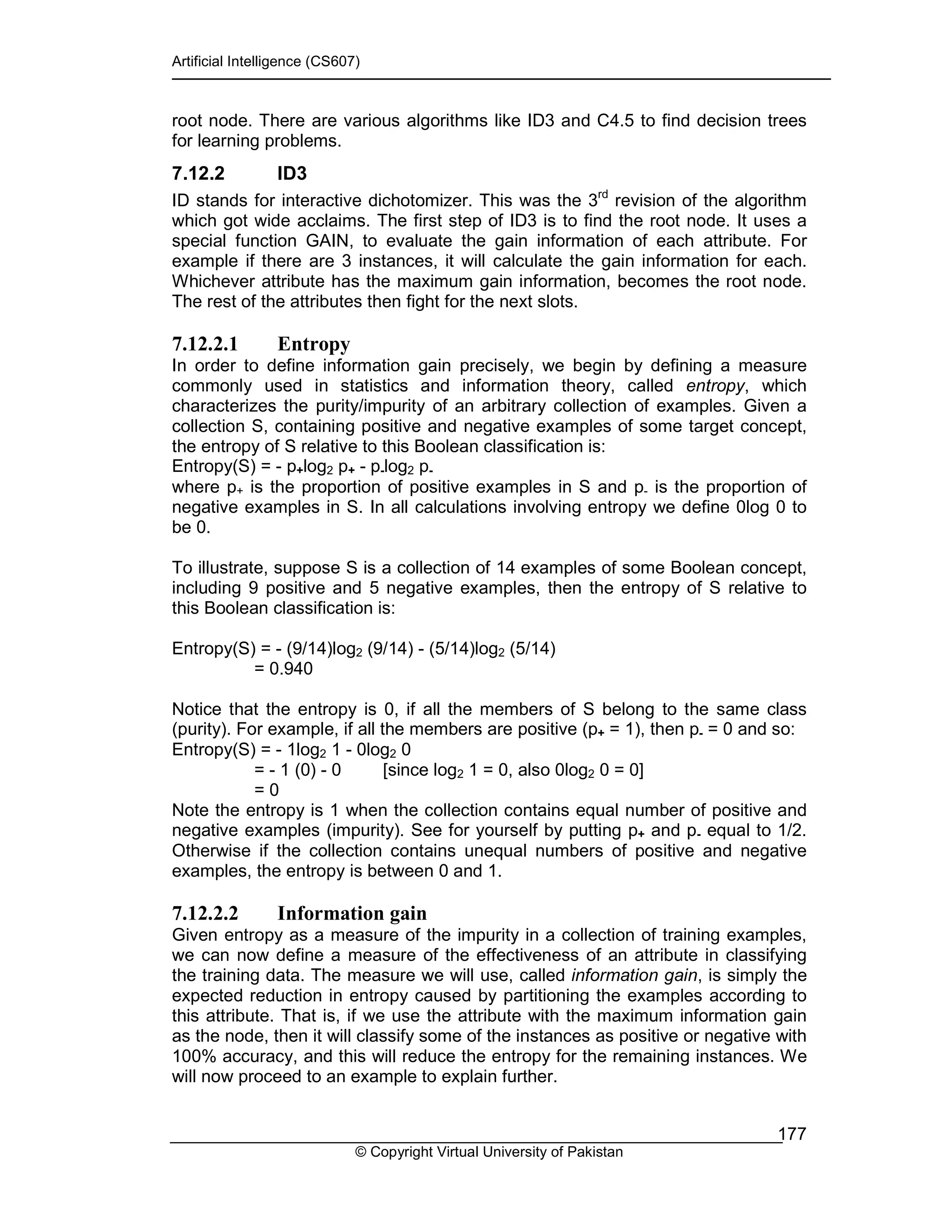 Artificial Intelligence (CS607)
© Copyright Virtual University of Pakistan
177
root node. There are various algorithms like ID3 and C4.5 to find decision trees
for learning problems.
7.12.2 ID3
ID stands for interactive dichotomizer. This was the 3rd
revision of the algorithm
which got wide acclaims. The first step of ID3 is to find the root node. It uses a
special function GAIN, to evaluate the gain information of each attribute. For
example if there are 3 instances, it will calculate the gain information for each.
Whichever attribute has the maximum gain information, becomes the root node.
The rest of the attributes then fight for the next slots.
7.12.2.1 Entropy
In order to define information gain precisely, we begin by defining a measure
commonly used in statistics and information theory, called entropy, which
characterizes the purity/impurity of an arbitrary collection of examples. Given a
collection S, containing positive and negative examples of some target concept,
the entropy of S relative to this Boolean classification is:
Entropy(S) = - p+log2 p+ - p-log2 p-
where p+ is the proportion of positive examples in S and p- is the proportion of
negative examples in S. In all calculations involving entropy we define 0log 0 to
be 0.
To illustrate, suppose S is a collection of 14 examples of some Boolean concept,
including 9 positive and 5 negative examples, then the entropy of S relative to
this Boolean classification is:
Entropy(S) = - (9/14)log2 (9/14) - (5/14)log2 (5/14)
= 0.940
Notice that the entropy is 0, if all the members of S belong to the same class
(purity). For example, if all the members are positive (p+ = 1), then p- = 0 and so:
Entropy(S) = - 1log2 1 - 0log2 0
= - 1 (0) - 0 [since log2 1 = 0, also 0log2 0 = 0]
= 0
Note the entropy is 1 when the collection contains equal number of positive and
negative examples (impurity). See for yourself by putting p+ and p- equal to 1/2.
Otherwise if the collection contains unequal numbers of positive and negative
examples, the entropy is between 0 and 1.
7.12.2.2 Information gain
Given entropy as a measure of the impurity in a collection of training examples,
we can now define a measure of the effectiveness of an attribute in classifying
the training data. The measure we will use, called information gain, is simply the
expected reduction in entropy caused by partitioning the examples according to
this attribute. That is, if we use the attribute with the maximum information gain
as the node, then it will classify some of the instances as positive or negative with
100% accuracy, and this will reduce the entropy for the remaining instances. We
will now proceed to an example to explain further.
 
