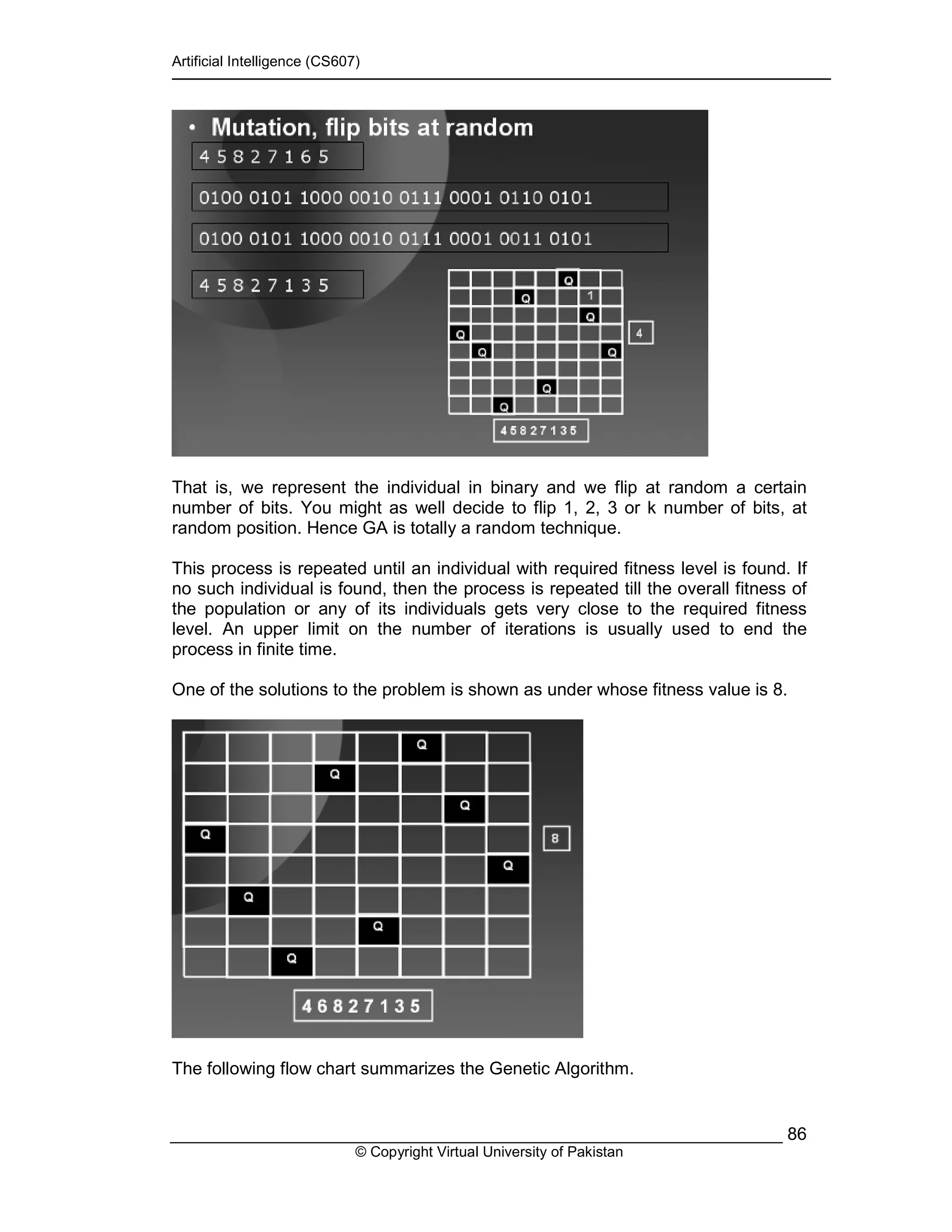 Artificial Intelligence (CS607)
© Copyright Virtual University of Pakistan
86
That is, we represent the individual in binary and we flip at random a certain
number of bits. You might as well decide to flip 1, 2, 3 or k number of bits, at
random position. Hence GA is totally a random technique.
This process is repeated until an individual with required fitness level is found. If
no such individual is found, then the process is repeated till the overall fitness of
the population or any of its individuals gets very close to the required fitness
level. An upper limit on the number of iterations is usually used to end the
process in finite time.
One of the solutions to the problem is shown as under whose fitness value is 8.
The following flow chart summarizes the Genetic Algorithm.
 